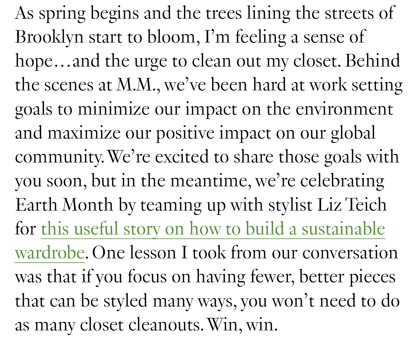 As spring begins and the trees lining the streets of Brooklyn start to bloom, I’m feeling a sense of hope…and the urge to clean out my closet. Behind the scenes at M.M., we’ve been hard at work setting goals to minimize our impact on the environment and maximize our positive impact on our global community. We’re excited to share those goals with you soon, but in the meantime, we’re celebrating Earth Month by teaming up with stylist Liz Teich for this useful story on how to build a sustainable wardrobe. One lesson I took from our conversation was that if you focus on having fewer, better pieces that can be styled many ways, you won’t need to do as many closet cleanouts. Win, win.