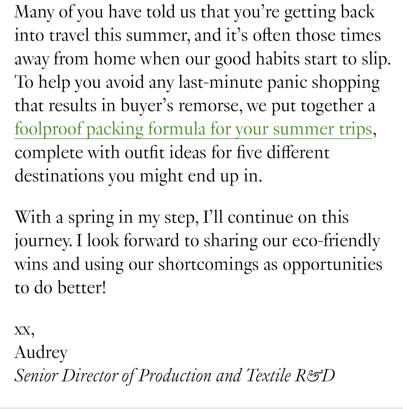 Many of you have told us that you’re getting back into travel this summer, and it’s often those times away from home when our good habits start to slip. To help you avoid any last-minute panic shopping that results in buyer’s remorse, we put together a foolproof packing formula for your summer trips, complete with outfit ideas for five different destinations you might end up in. With a spring in my step, I’ll continue on this journey. I look forward to sharing our eco-friendly wins and using our shortcomings as opportunities to do better! Xx, Audrey Senior Director of Production and Textile R&D