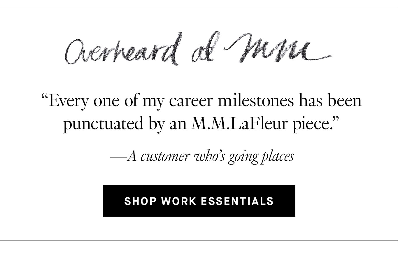 Overheard at M.M. “ Every one of my career milestones has been punctuated by an M.M.LaFleur piece.” —A customer who’s going places. Shop Work Essentials.