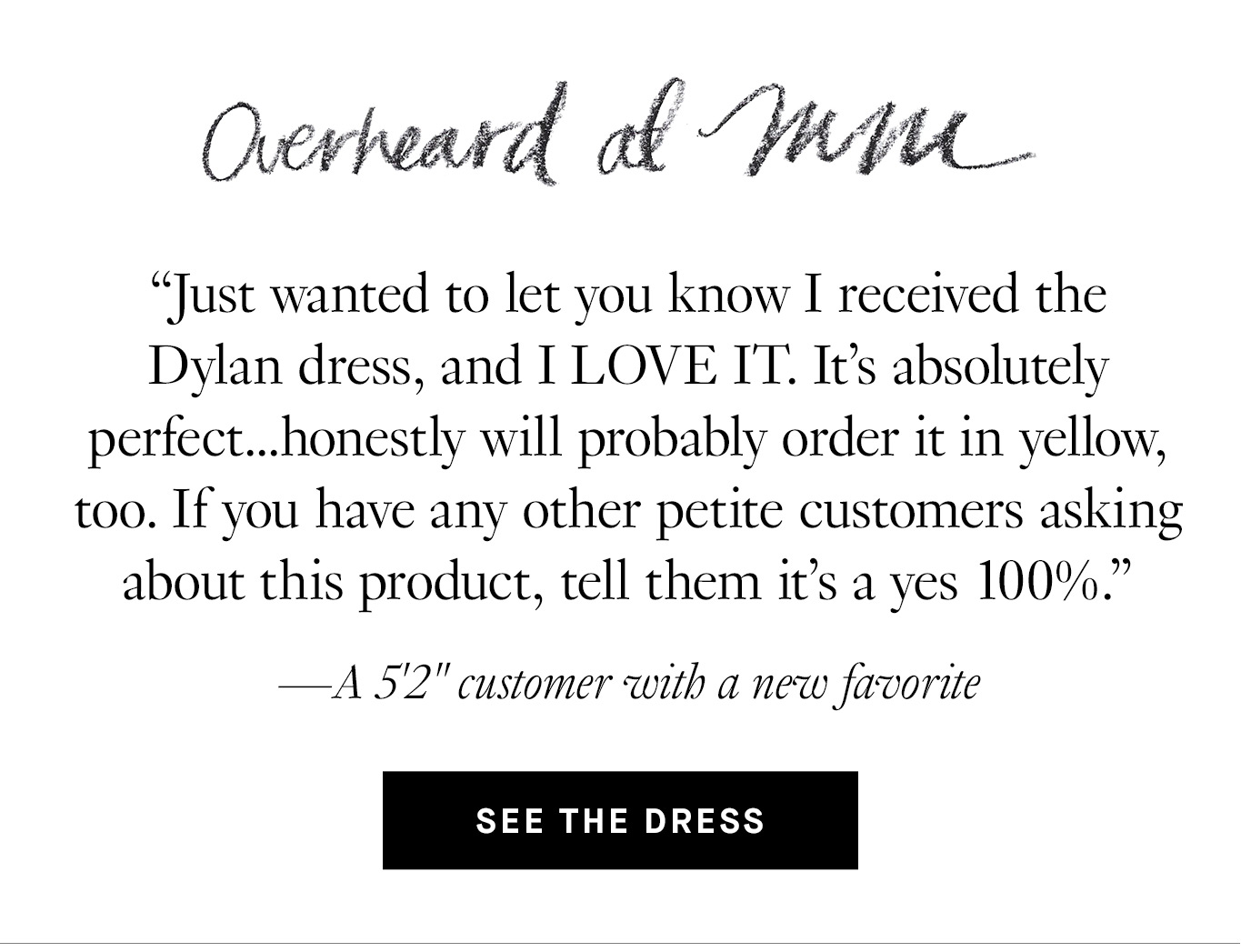 Overheard at M.M. “Just wanted to let you know I received the Dylan dress, and I LOVE IT. It's absolutely perfect...honestly will probably order it in yellow, too. If you have any other petite customers asking about this product, tell them it’s a yes 100%.'' —A 5’2” customer with a new favorite. See the dress.