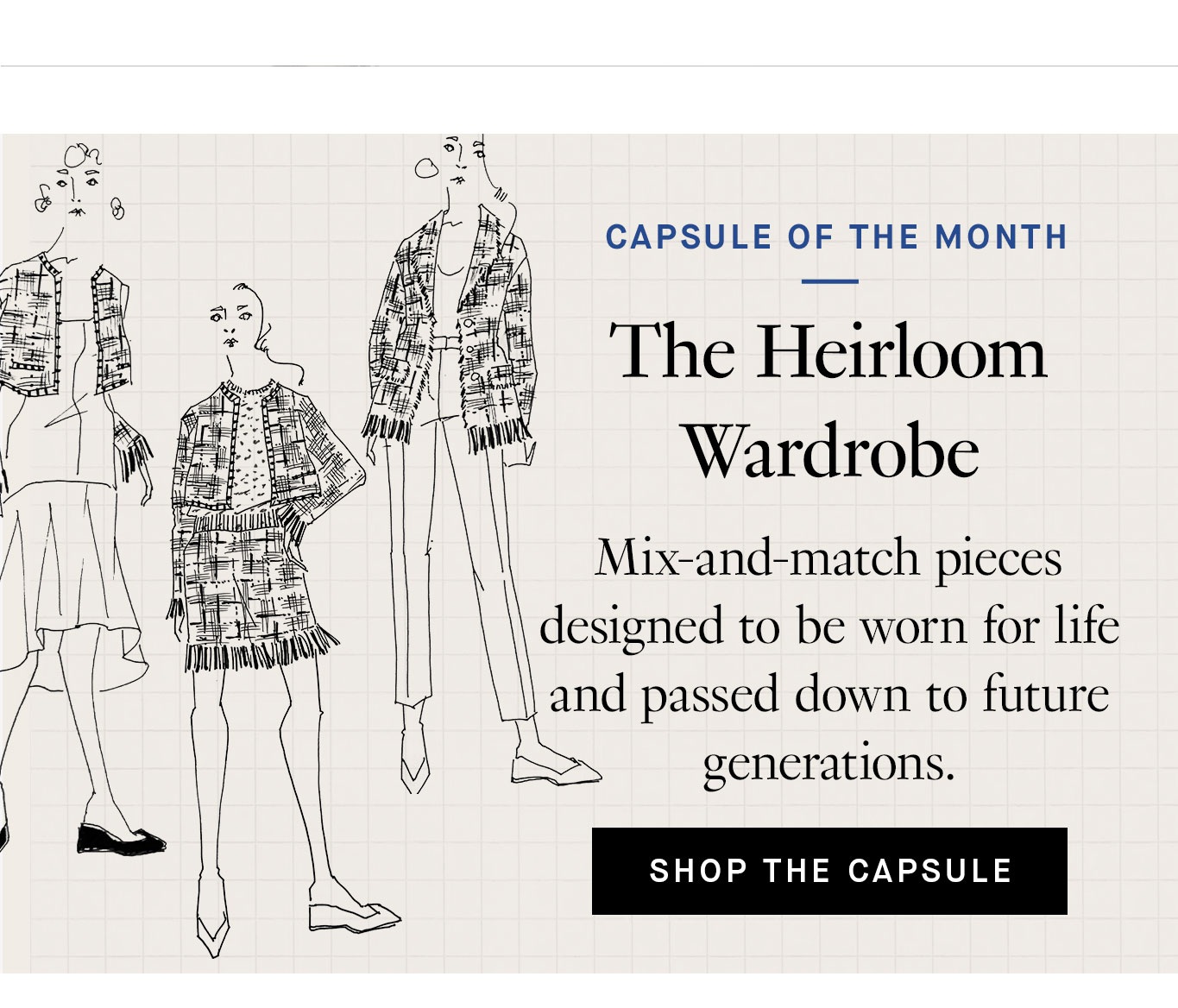 Capsule of the Month: The Heirloom Wardrobe. Mix-and-match pieces designed to be worn for life and passed down to future generations. Shop the Capsule.
