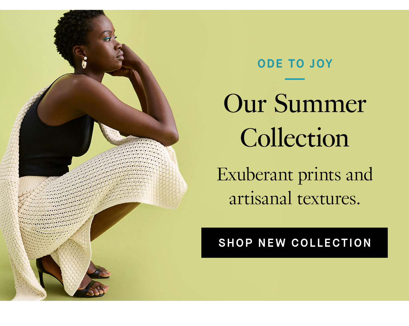 Ode to Joy: Our Summer Collection. Exuberant prints and artisanal textures. Shop New Collection.