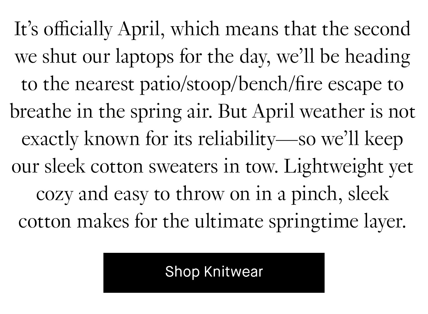 It’s officially April, which means that the second we shut our laptops for the day, we’ll be heading to the nearest patio/stoop/bench/fire escape to breathe in the spring air. But April weather is not exactly known for its reliability—so we’ll keep our sleek cotton sweaters in tow. Lightweight yet cozy and easy to throw on in a pinch, sleek cotton makes for the ultimate springtime layer. Shop Knitwear.