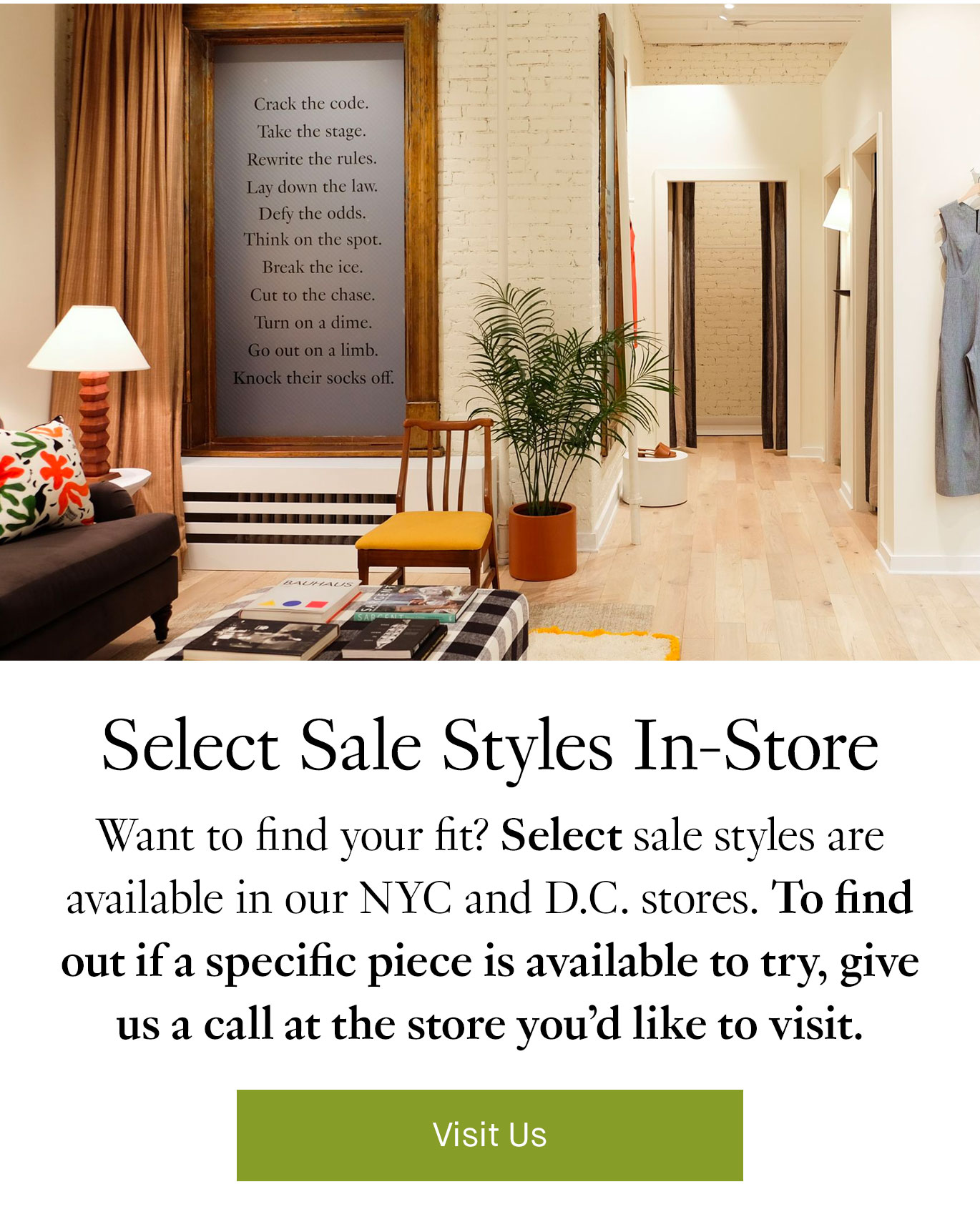 Select Sale Styles In-Store. Want to find your fit? Select sale styles are available in our NYC and D.C. stores. To find out if a specific piece is available to try, give us a call at the store you’d like to visit. Visit Us.