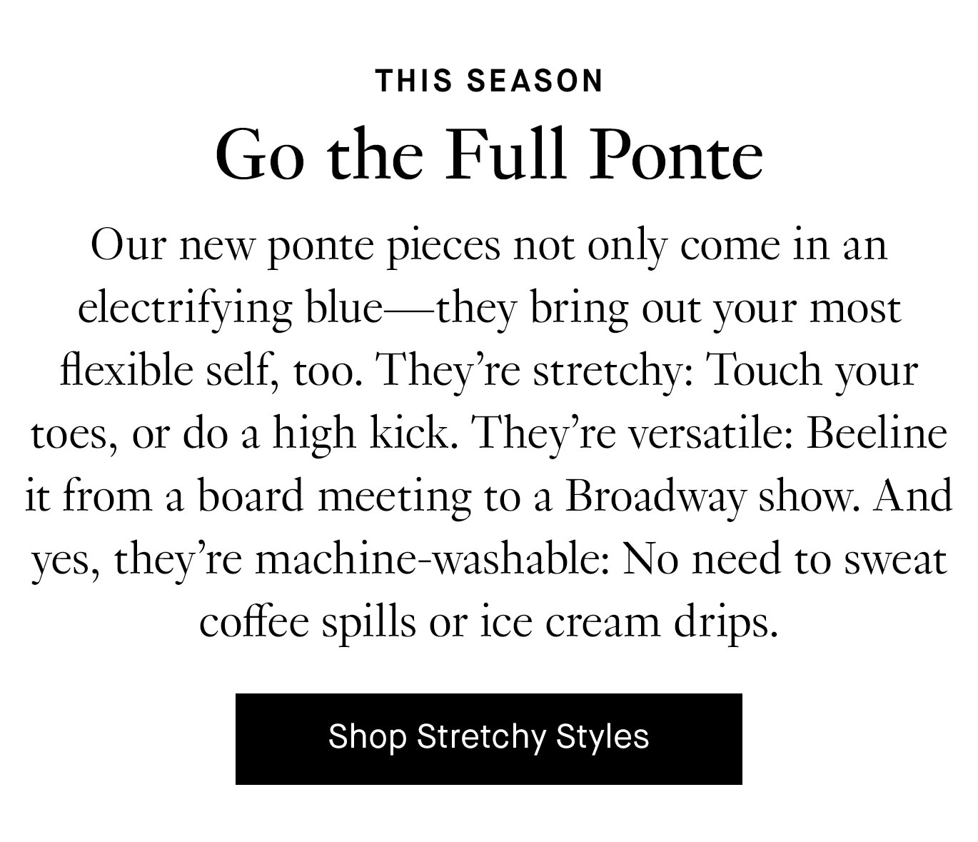 Our new ponte pieces not only come in an electrifying blue—they bring out your most flexible self, too. They’re stretchy: Touch your toes, or do a high kick. They’re versatile: Beeline it from a board meeting to a Broadway show. And yes, they’re machine-washable: No need to sweat coffee spills or ice cream drips. Shop Stretchy Styles