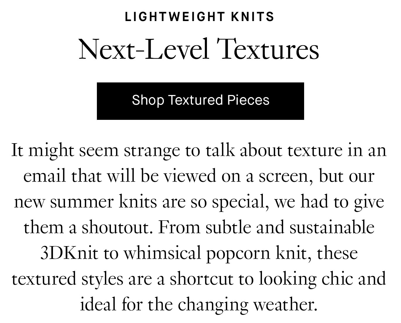 It might seem strange to talk about texture in an email that will be viewed on a screen, but our new summer knits are so special, we had to give them a shoutout. From subtle and sustainable 3DKnit to whimsical popcorn knit, these textured styles are a shortcut to looking chic and ideal for the changing weather.