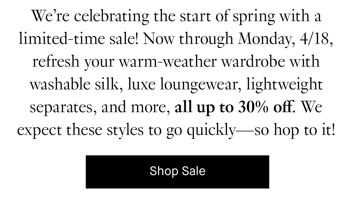 We’re celebrating the start of spring with a limited-time sale! Now through Monday, 4/18, refresh your warm-weather wardrobe with washable silk, luxe loungewear, lightweight separates, and more, all up to 30% off. We expect these styles to go quickly—so hop to it!