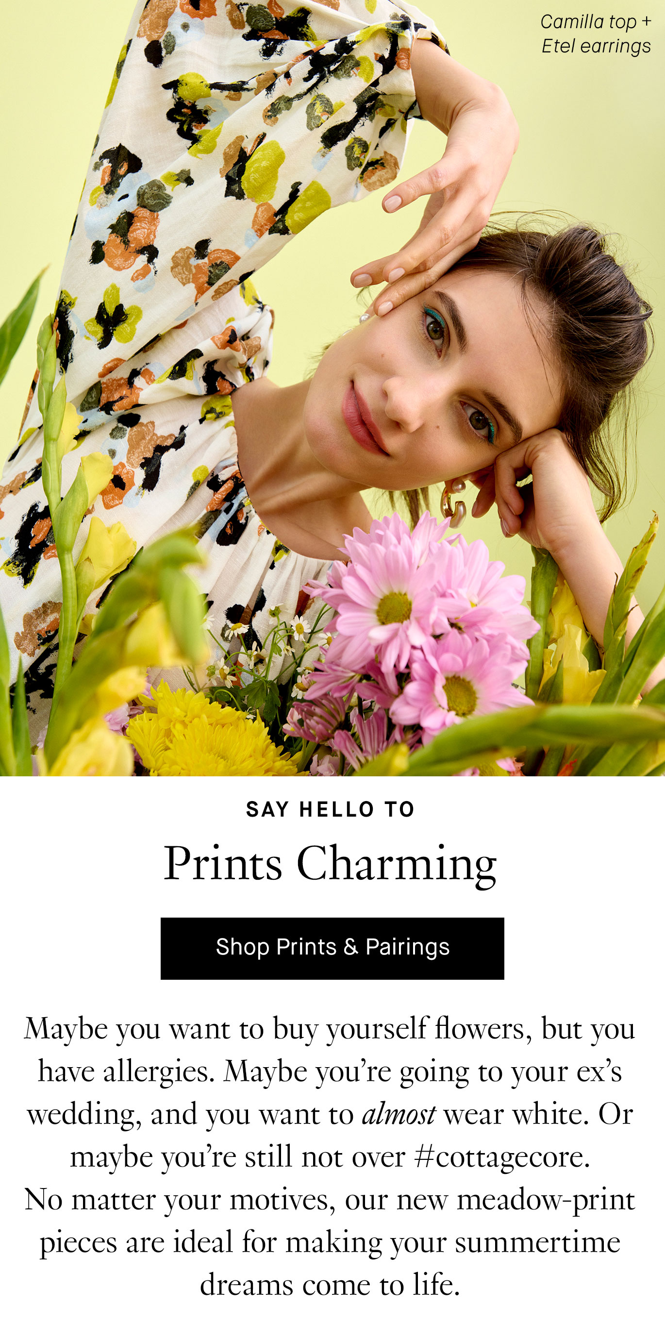 Say Hello to Prints Charming. Maybe you want to buy yourself flowers, but you have allergies. Maybe you’re going to your ex’s wedding, and you want to almost wear white. Or maybe you’re still not over #cottagecore. No matter your motives, our new meadow-print pieces are ideal for making your summertime dreams come to life.