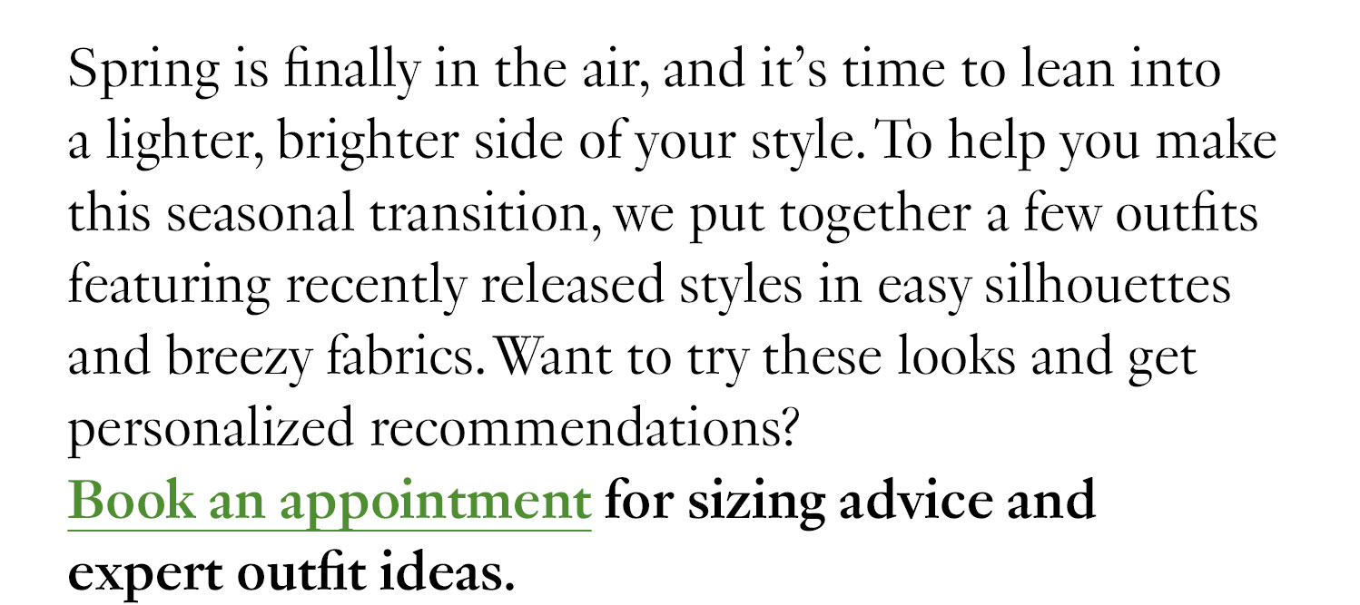 Spring is finally in the air, and it’s time to lean into a lighter, brighter side of your style. To help you make this seasonal transition, we put together a few outfits featuring recently released styles in easy silhouettes and breezy fabrics. Want to try these looks and get personalized recommendations? Book a virtual appointment for sizing advice and expert outfit ideas.