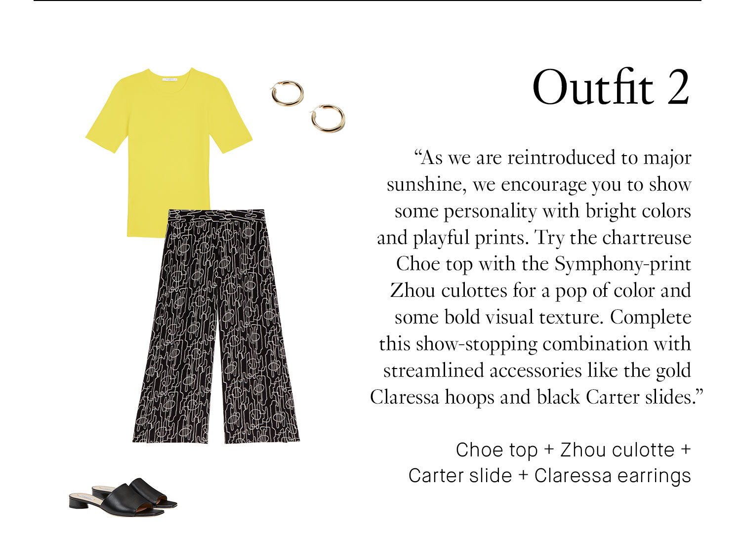 Outfit 2 As we are reintroduced to major sunshine, we encourage you to show some personality with bright colors and playful prints. Try the chartreuse Choe top with the Symphony-print Zhou culottes for a pop of color and some bold visual texture. Complete this show-stopping combination with streamlined accessories like the gold Claressa hoops and black Carter slides. Choe top + Zhou culotte + Carter slide + Claressa hoop