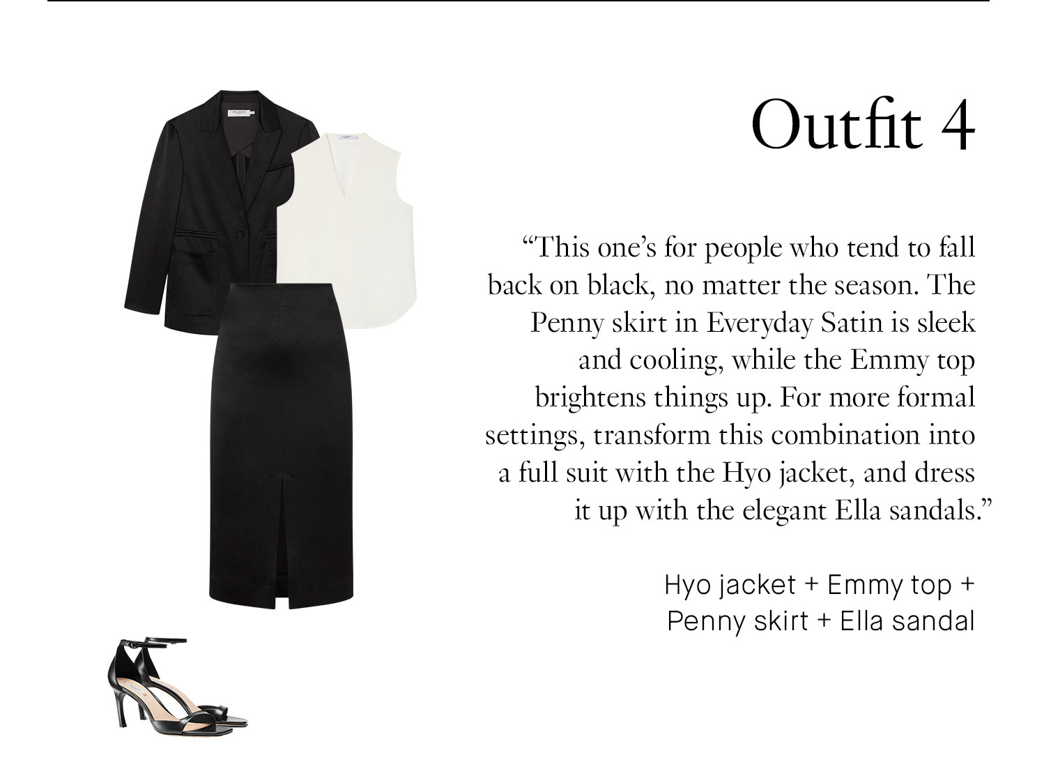 Outfit 4 This one’s for people who tend to fall back on black, no matter the season. The Penny skirt in Everyday Satin is sleek and cooling, while the Emmy top brightens things up. For more formal settings, transform this combination into a full suit with the Hyo jacket, and dress it up with the elegant Ella sandals. Hyo jacket + Emmy top + Penny skirt + Ella sandal