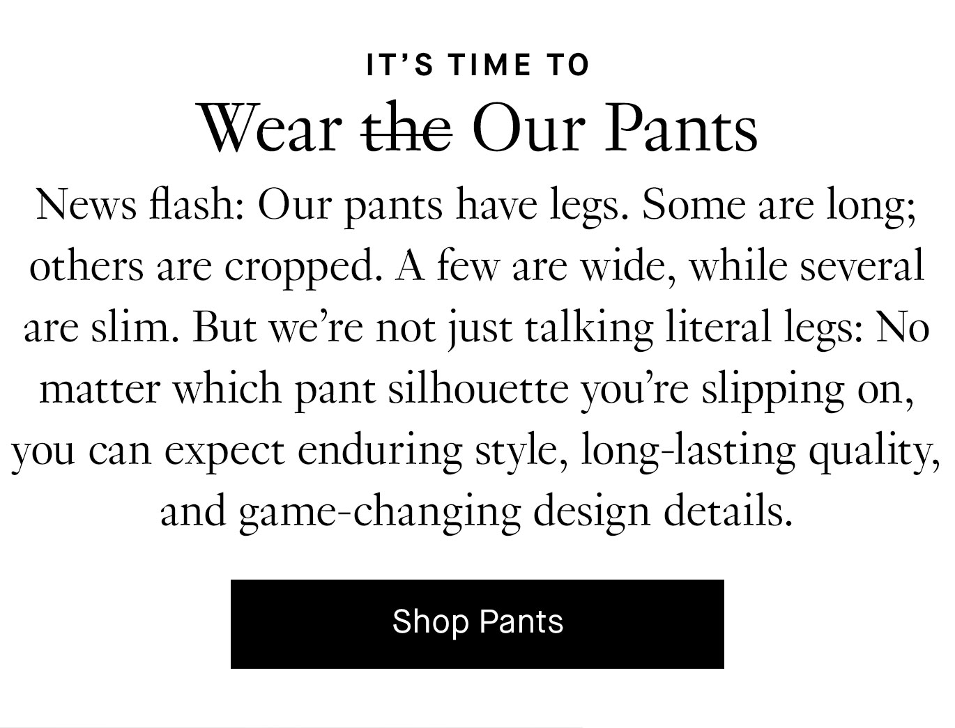 News flash: Our pants have legs. Some are long; others are cropped. A few are wide, while several are slim. But we’re not just talking literal legs: No matter which pant silhouette you’re slipping on, you can expect enduring style, long-lasting quality, and game-changing design details. Shop Pants.