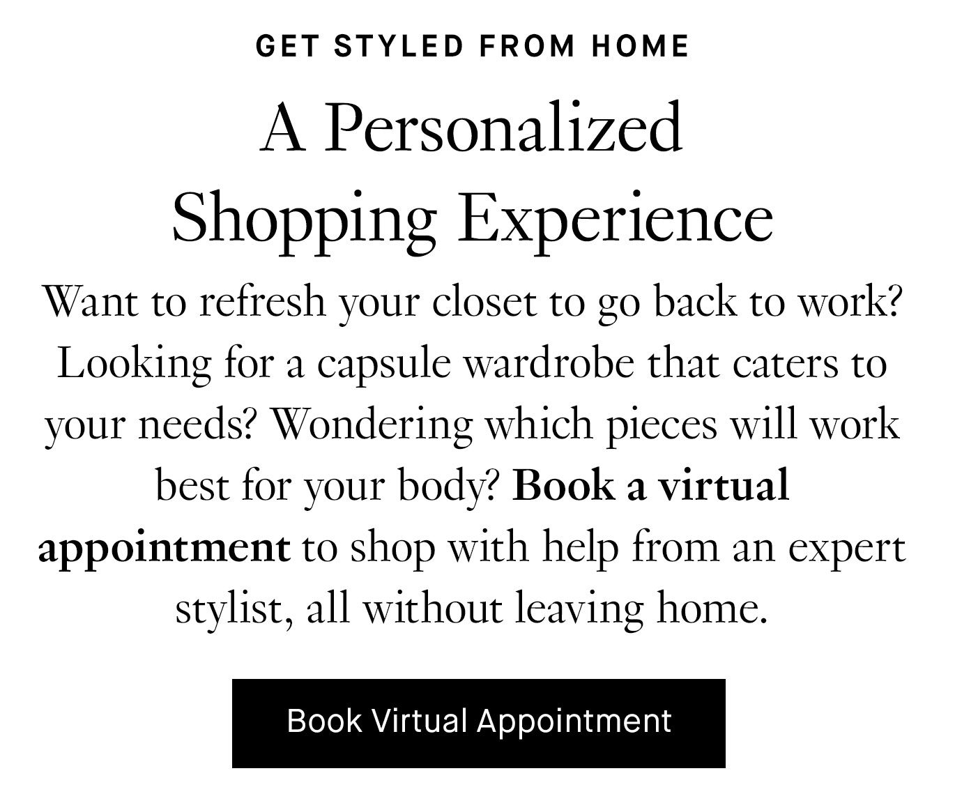 Want to refresh your closet to go back to work? Looking for a capsule wardrobe that caters to your needs? Wondering which pieces will work best for your body? Book a virtual appointment to shop with help from an expert stylist, all without leaving home.