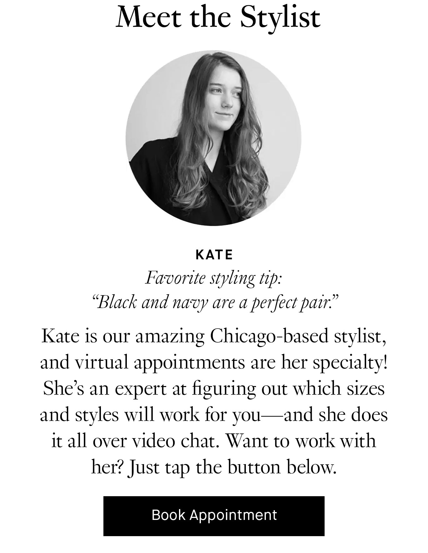  Meet the Stylist: Kate is our amazing Chicago-based stylist, and virtual appointments are her specialty! She’s an expert at figuring out which sizes and styles will work for you—and she does it all over video chat. Want to work with her? Just tap the button below. Book a Virtual Appointment.