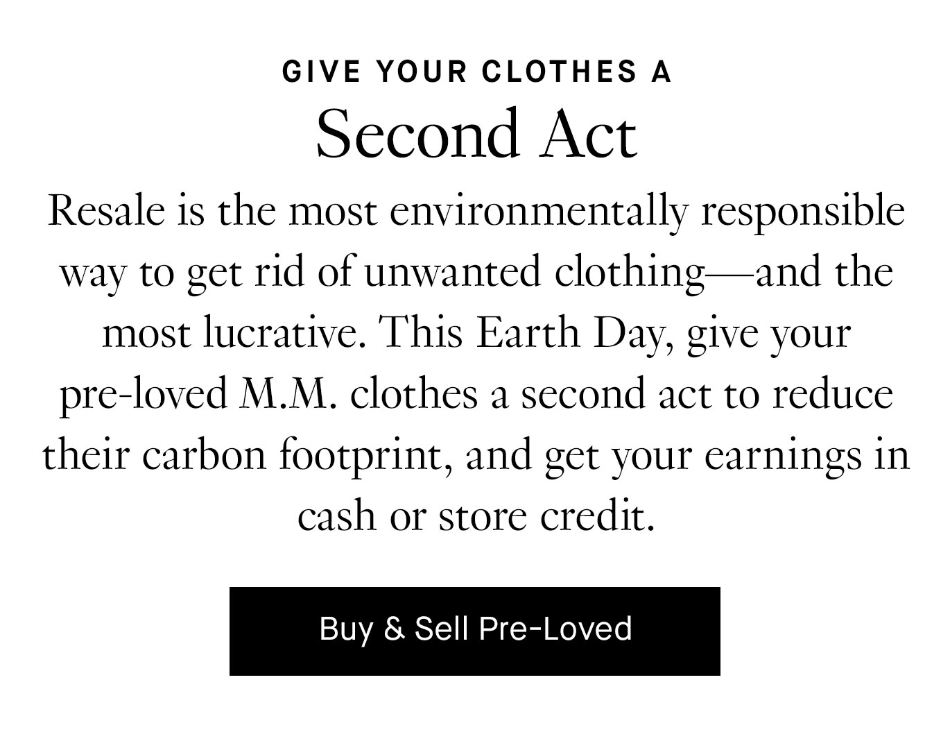 Resale is the most environmentally responsible way to get rid of unwanted clothing—and the most lucrative. This Earth Day, give your pre-loved M.M. clothes a second act to reduce their carbon footprint, and get your earnings in cash or store credit. Buy & Sell Pre-Loved