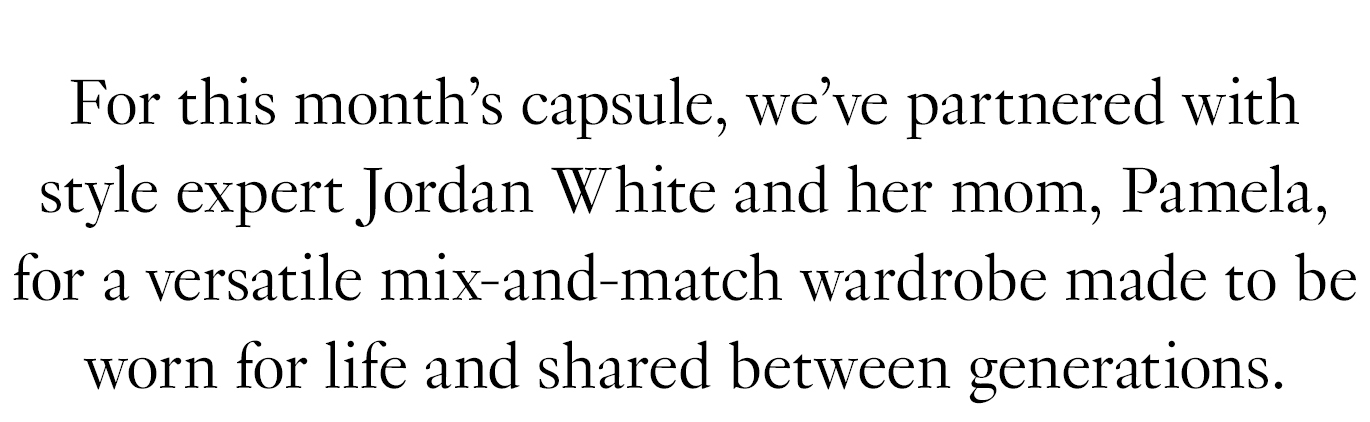 For this month’s capsule, we’ve partnered with style expert Jordan White and her mom, Pamela, for a versatile mix-and-match wardrobe made to be worn for life and shared between generations.