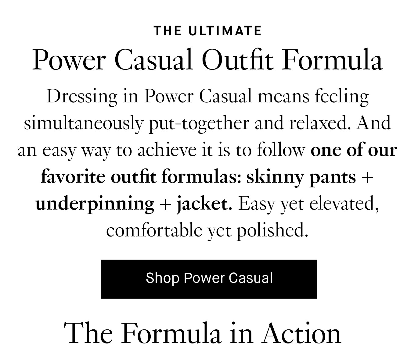 Dressing in Power Casual means feeling simultaneously put-together and relaxed. And an easy way to achieve the look is to follow one of our favorite outfit formulas: skinny pants + underpinning + jacket. Easy yet elevated, comfortable yet polished. Shop Power Casual