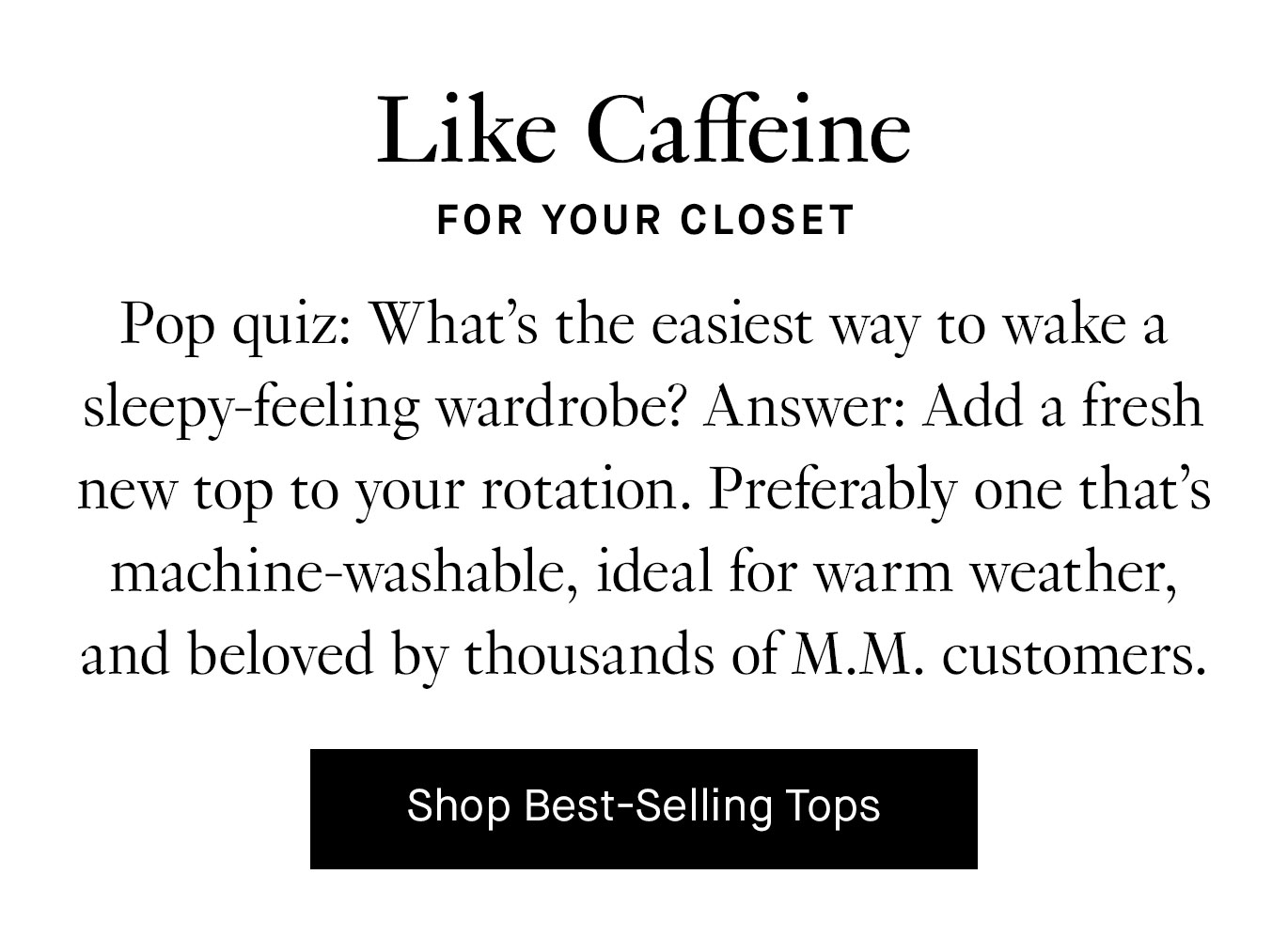 Pop quiz: What’s the easiest way to wake a sleepy-feeling wardrobe? Answer: Add a fresh new top to your rotation. Preferably one that’s machine-washable, ideal for warm weather, and beloved by thousands of M.M. customers. Shop Best-Selling Tops.