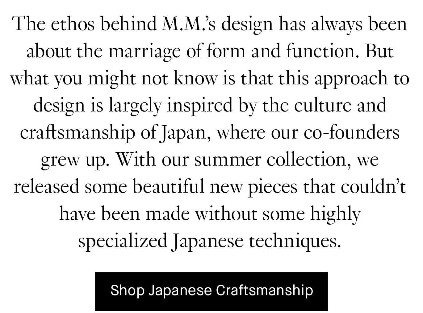 The ethos behind M.M.’s design has always been about the marriage of form and function. But what you might not know is that this approach to design is largely inspired by the culture and craftsmanship of Japan, where our co-founders grew up. With our summer collection, we released some beautiful new pieces that couldn’t have been made without some highly specialized Japanese techniques. Shop Japanese Craftsmanship.