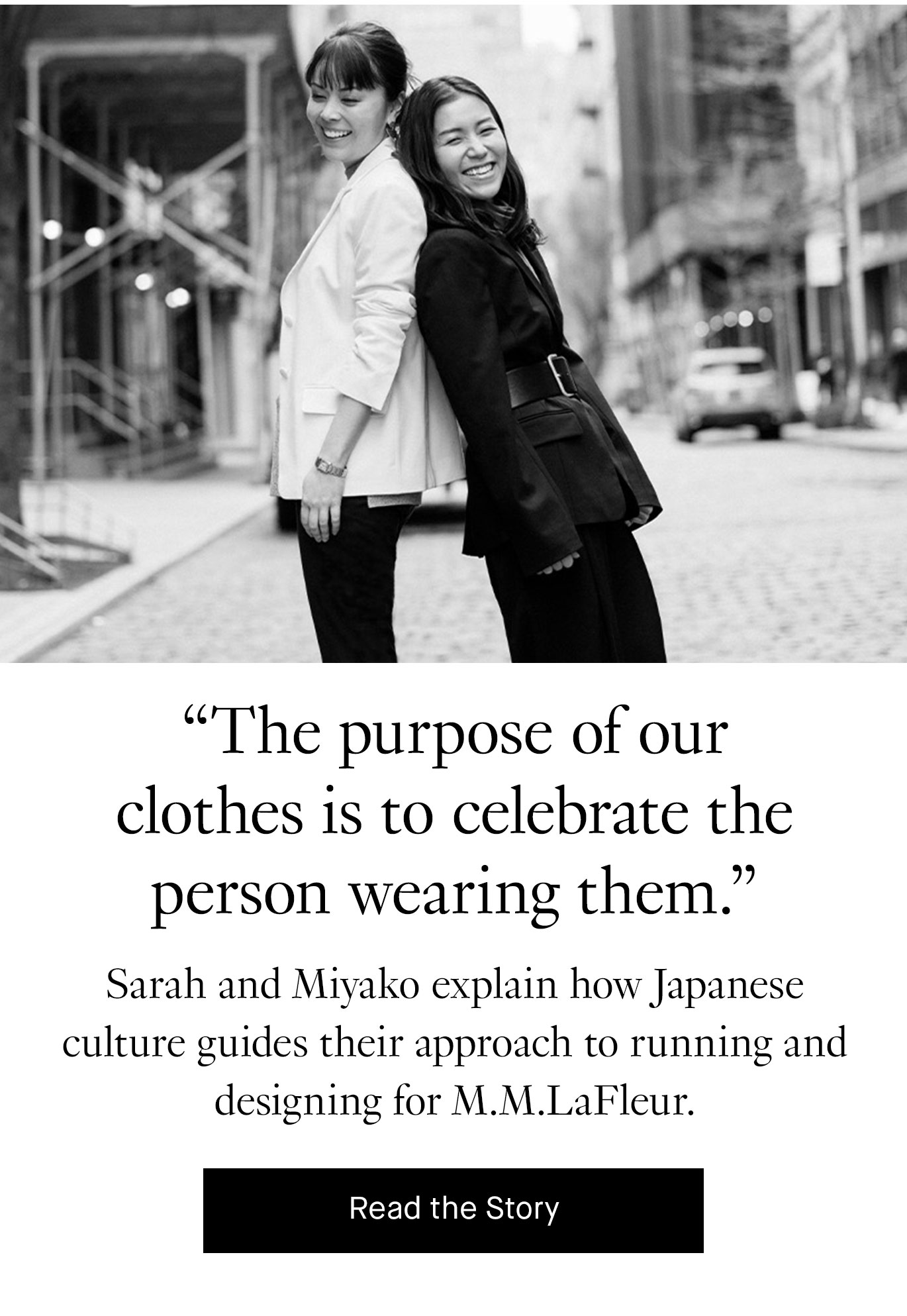 ''The purpose of our clothes is to celebrate the person wearing them.” Sarah and Miyako explain how Japanese culture guides their approach to running and designing for M.M.LaFleur. Read the Story.