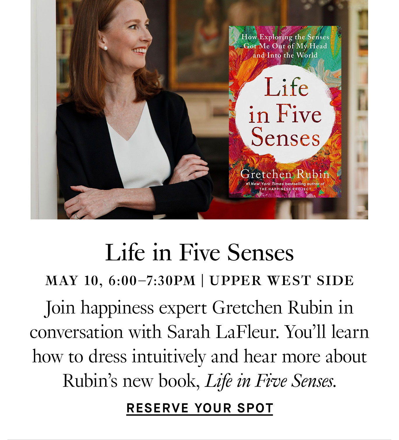 Life in Five Senses: May 10, 6:00-7:30PM, Upper West Side. Join happiness expert Gretchen Rubin in conversation with Sarah LaFleur. You'll learn how to dress intuitively and hear more about Rubin's new book, Life in Five Senses. Reserve Your Spot.