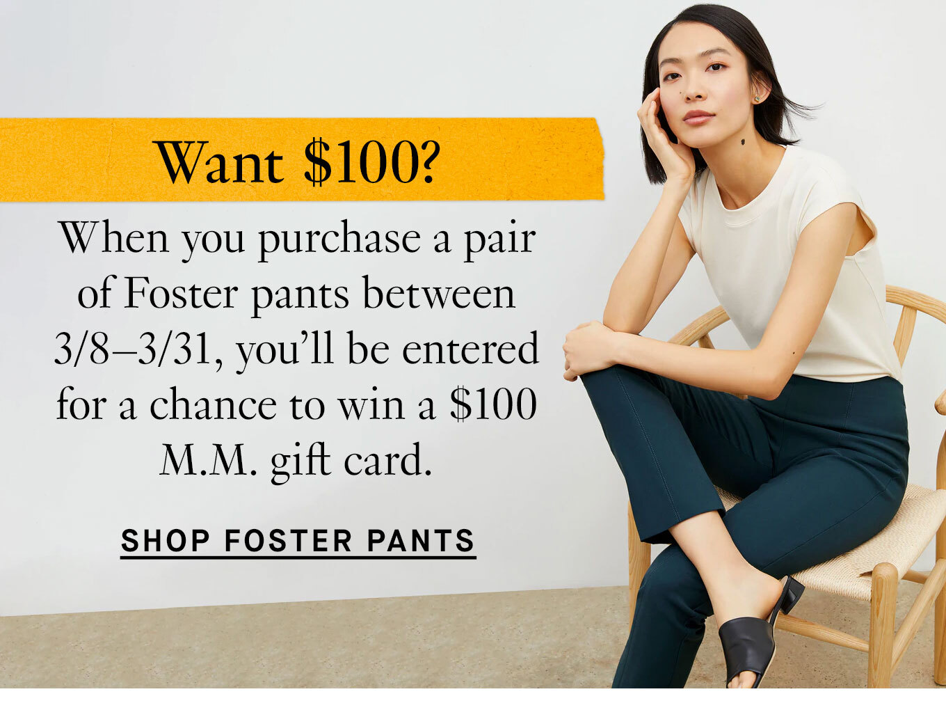 Want $100? When you purchase a pair of Foster pants between 3/8–3/31, you’ll be entered for a chance to win a $100 M.M. gift card. Shop Foster Pants.