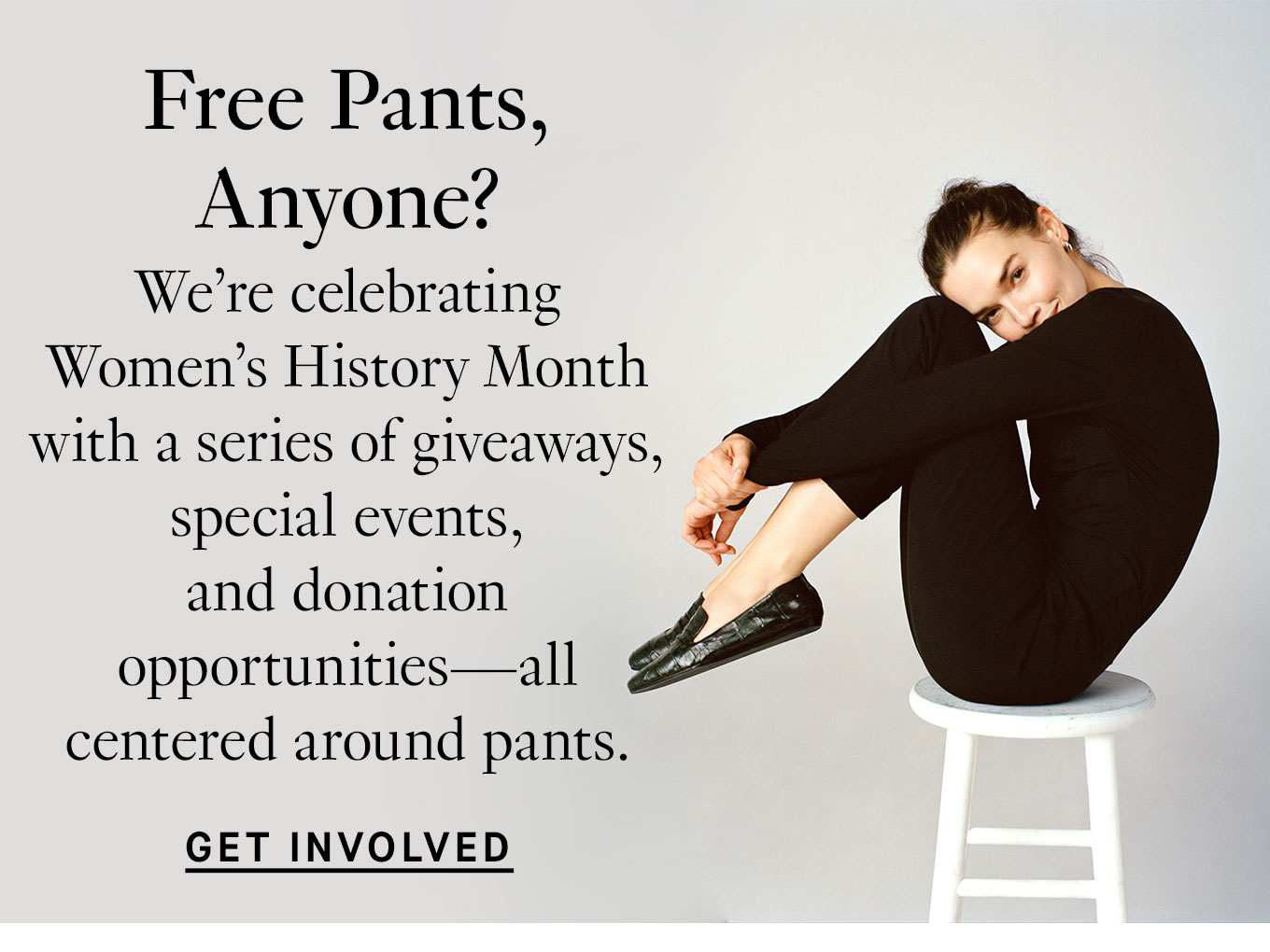 Free Pants, Anyone? We’re celebrating Women’s History Month with a series of giveaways, special events, and donation opportunities—all centered around pants. Get Involved.