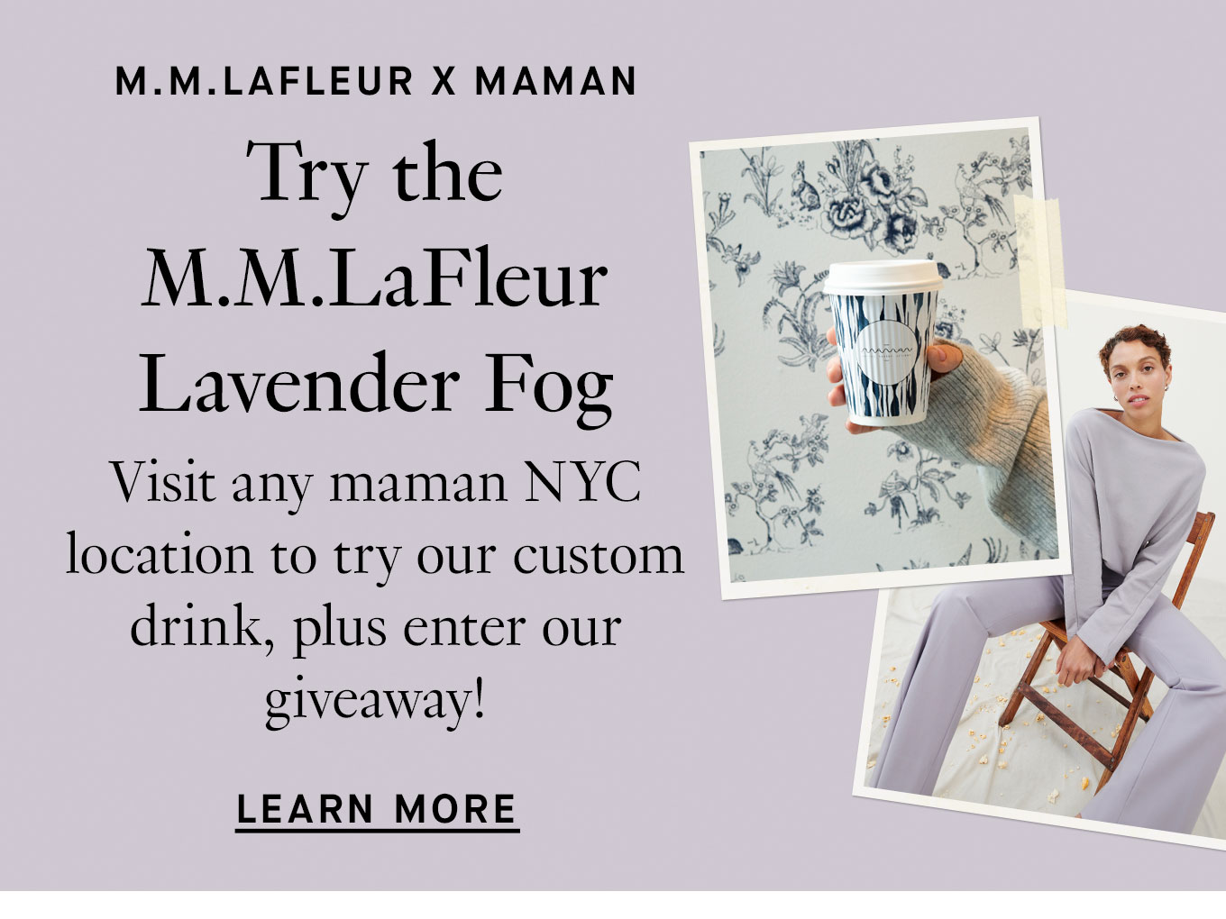 M.M.LaFleur x maman. Try the M.M.LaFleur Lavender Fog. Visit any maman NYC location to try our custom drink, plus enter our giveaway! Learn More.