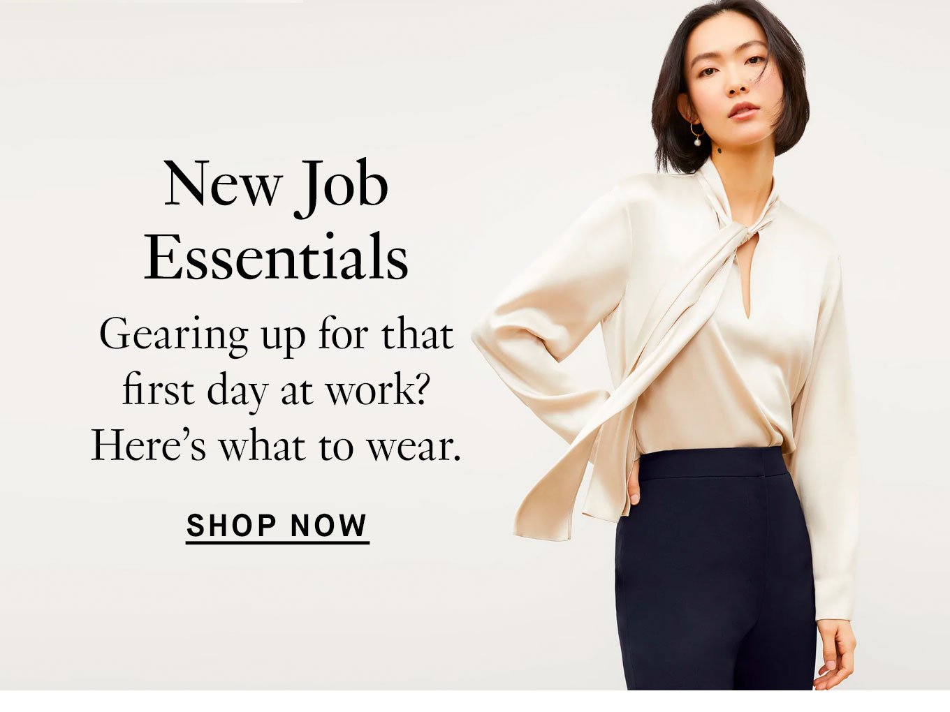 New Job Essentials Gearing up for that first day at work? Here’s what to wear. Shop Now.