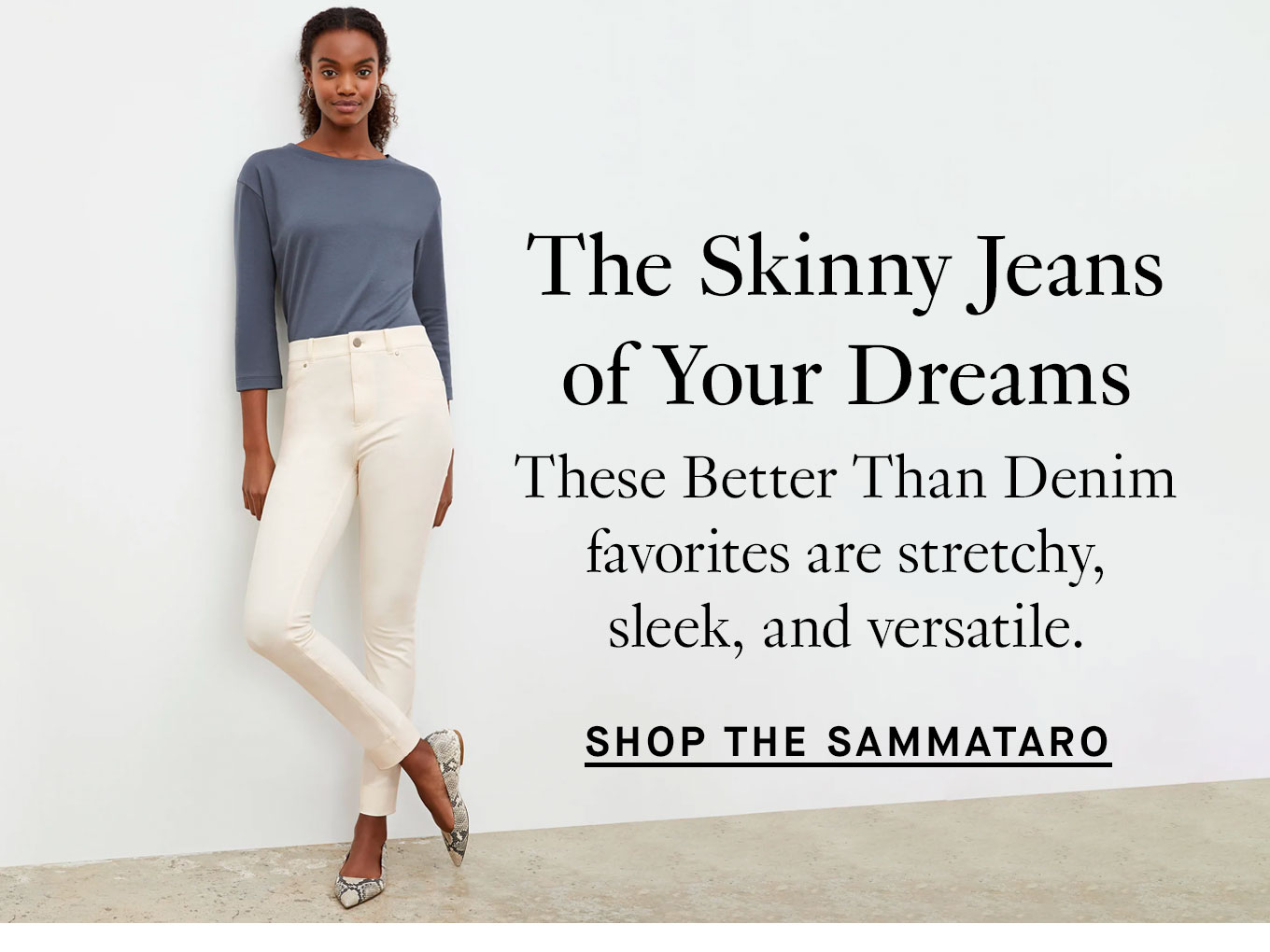  The Skinny Jeans of Your Dreams. These Better Than Denim favorites are stretchy, sleek, and versatile. Shop the Sammataro Jeans.