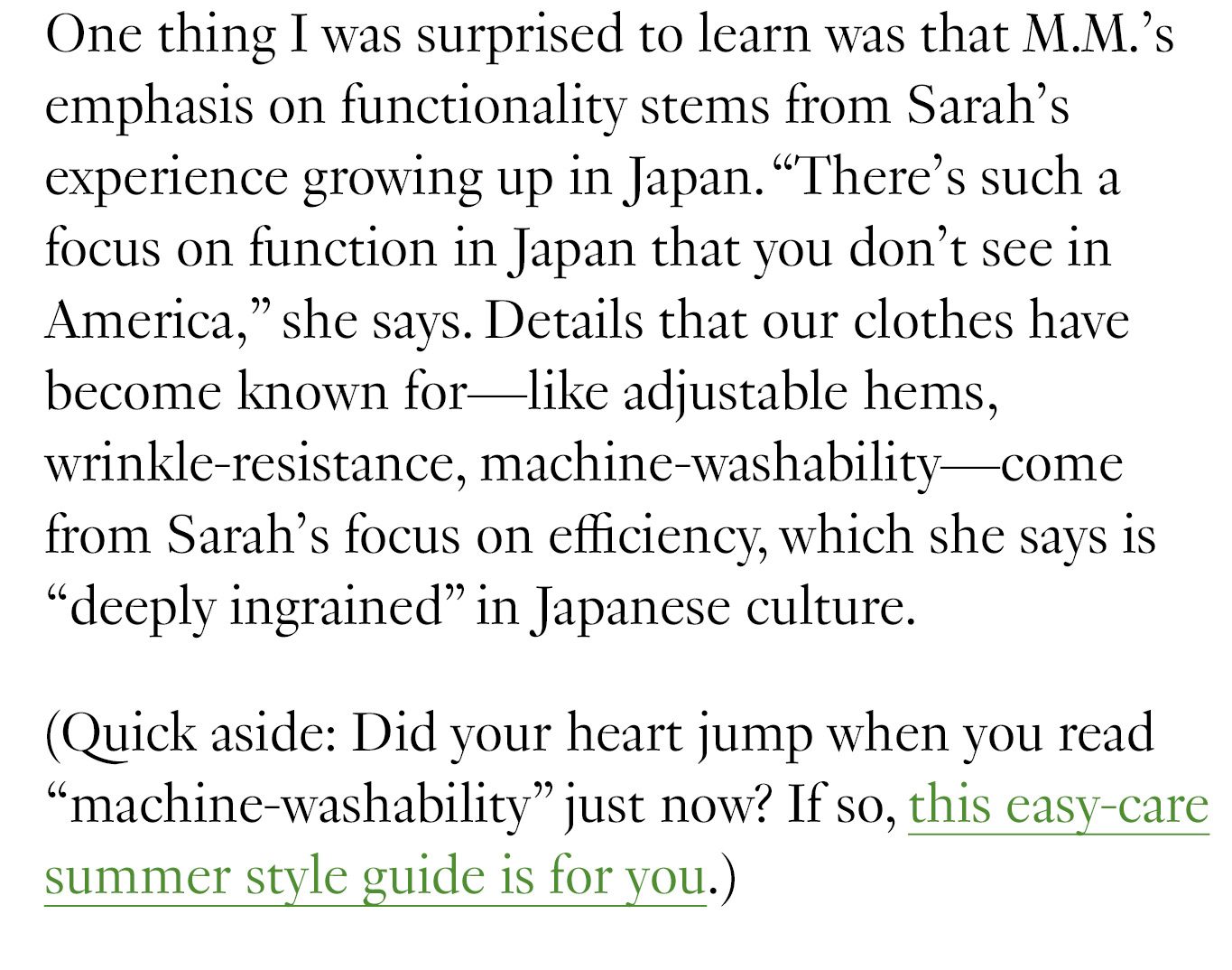 During our conversation, Miyako said something that reminded me of why I fell in love with M.M.’s clothing in the first place: The purpose of our clothes is to celebrate the person wearing them. This idea stems from traditional Japanese gift-wrapping, which aims to make the gift inside shine—rather than to overshadow it. Sarah and Miyako told me all about how Japanese culture and craftsmanship have inspired their approach to the fashion world, and some of it might surprise you.