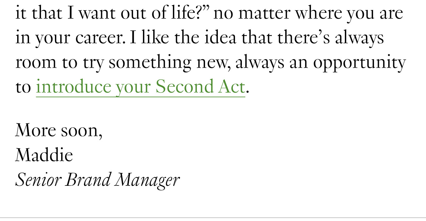 Hearing our founders talk about the company’s origin story also got me thinking about my own career path. These days, there’s different career advice coming at us from every direction, and it can be difficult to know if you’re on the right track. I found this interview with journalist and author Liz Segran really helpful. She underscores the importance of continually asking yourself: “What is it that I want out of life?” no matter where you are in your career. I like the idea that there’s always room to try something new, always an opportunity to introduce your Second Act. More soon, Maddie Senior Brand Manager