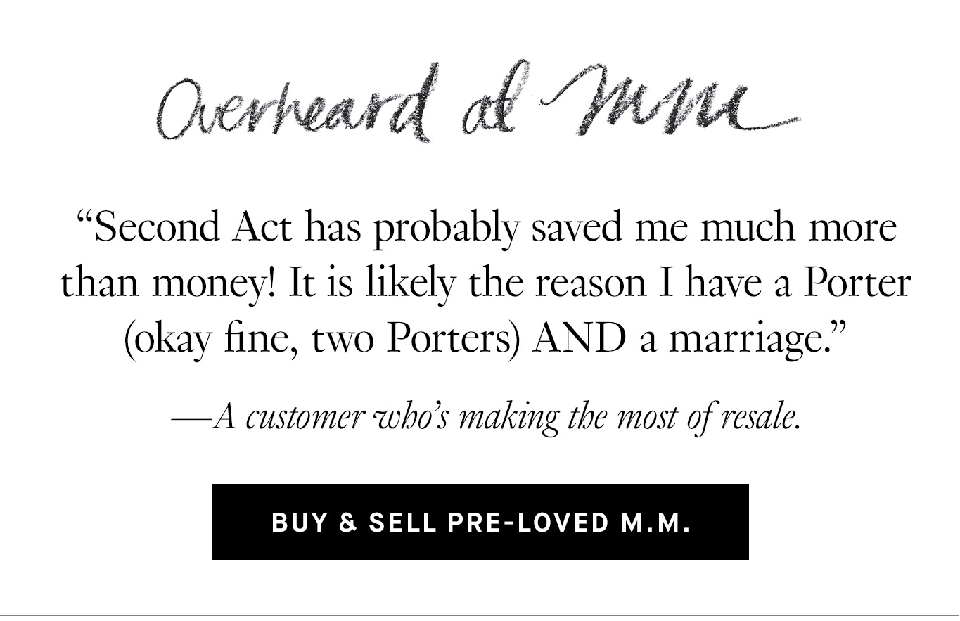 Overheard at M.M. “Second Act has probably saved me much more than money! It is likely the reason I have a Porter (okay fine, two Porters) AND a marriage.” —A customer who’s making the most of resale. Buy & Sell Pre-Loved M.M.