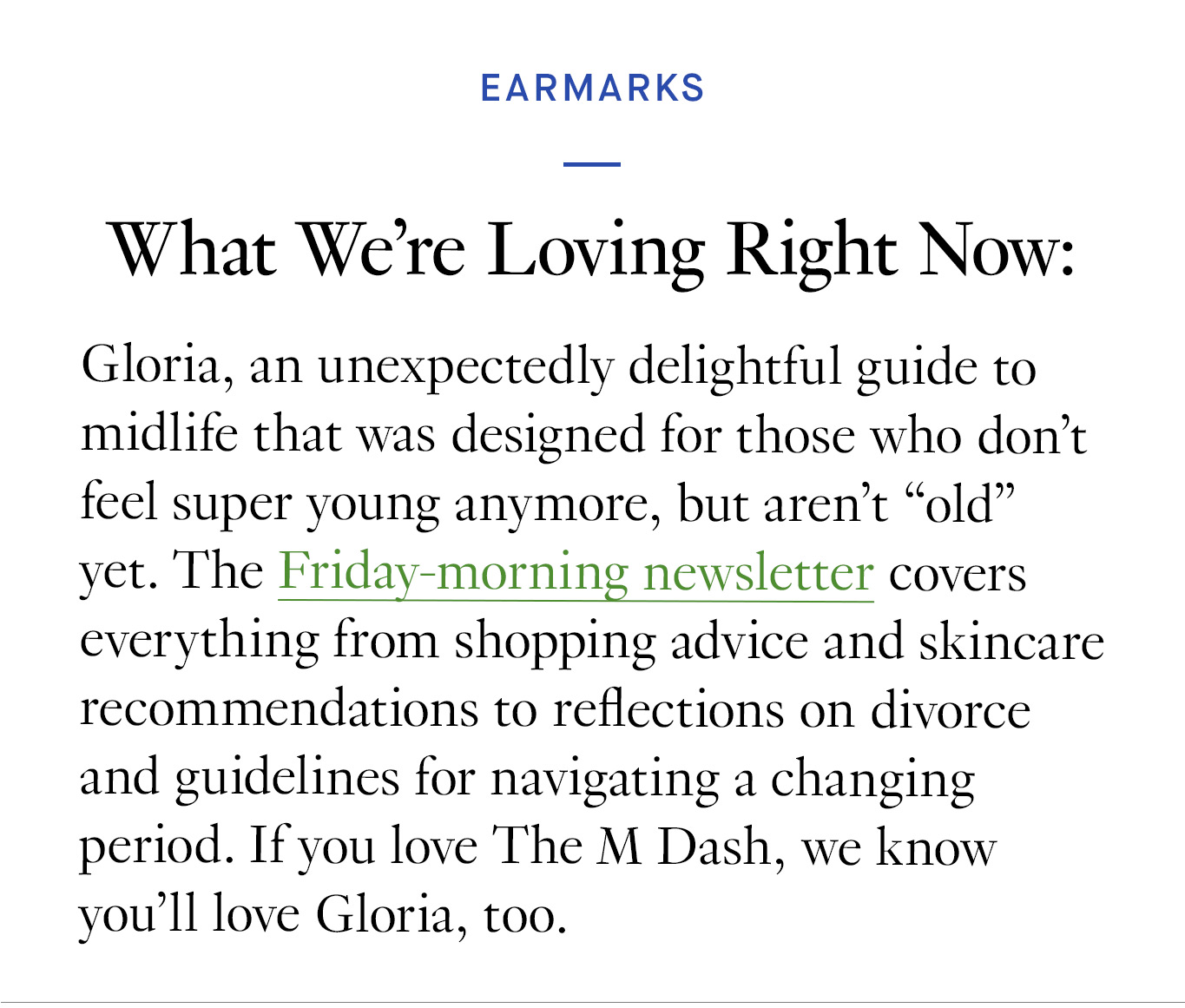 What We’re Loving Right Now Gloria, an unexpectedly delightful guide to midlife that was designed for those who don’t feel super young anymore, but aren’t “old” yet. The Friday-morning newsletter covers everything from shopping advice and skincare recommendations to reflections on divorce and guidelines for navigating a changing period. If you love The M Dash, we know you’ll love Gloria, too.