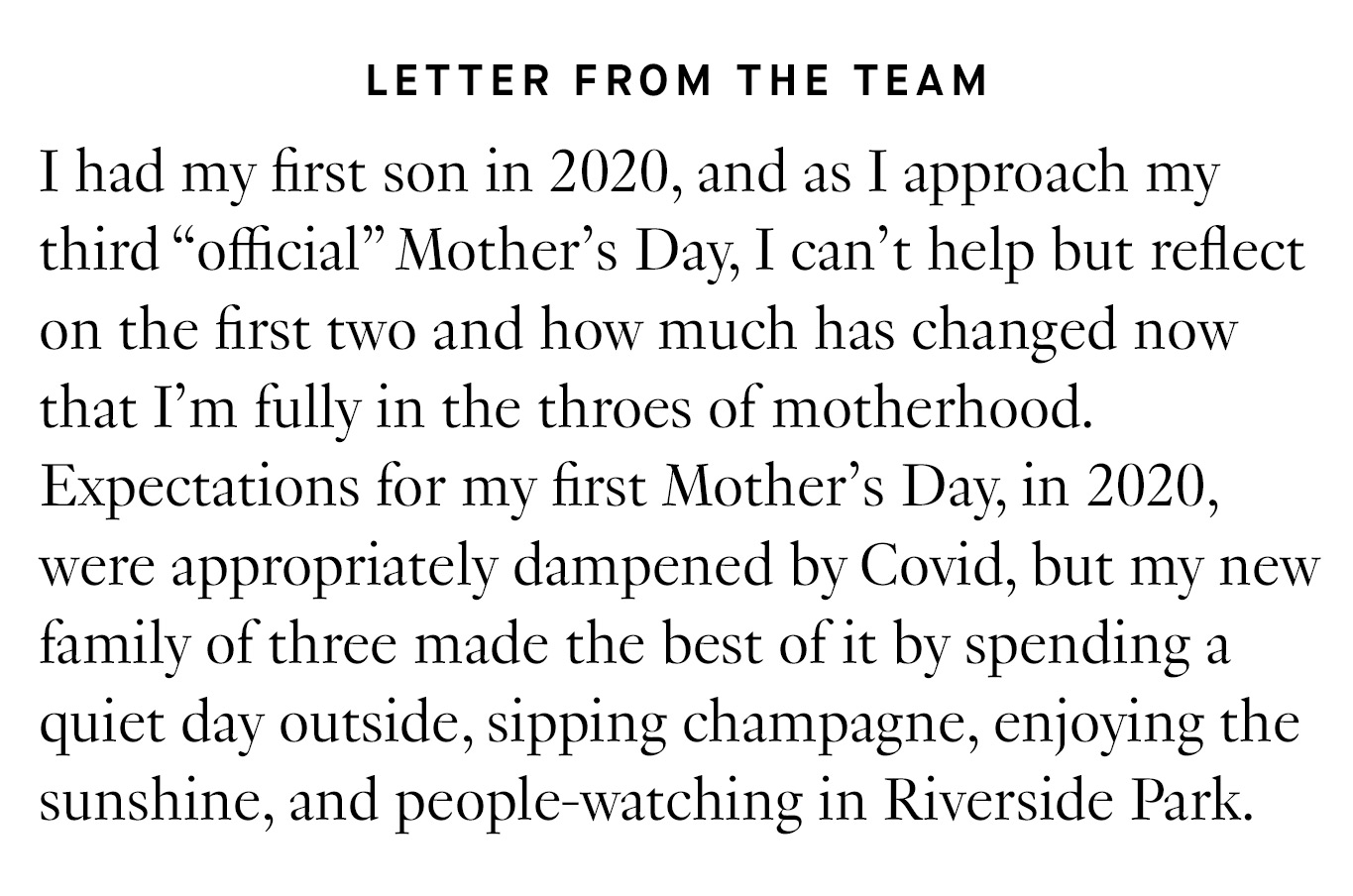Letter from the Team: I had my first son in 2020, and as I approach my third “official” Mother’s Day, I can’t help but reflect on the first two and how much has changed now that I’m fully in the throes of motherhood. Expectations for my first Mother’s Day, in 2020, were appropriately dampened by Covid, but my new family of three made the best of it by spending a quiet day outside, sipping champagne, enjoying the sunshine, and people-watching in Riverside Park. 