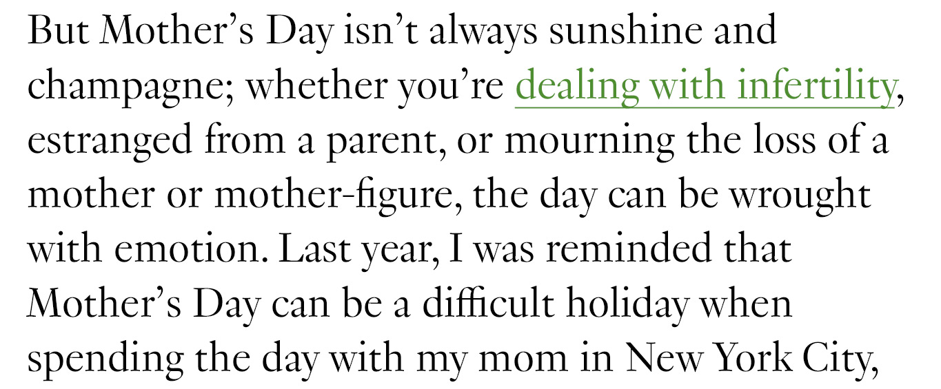 But Mother’s Day isn’t always sunshine and champagne; whether you're dealing with infertility, estranged from a parent, or mourning the loss of a mother or mother-figure, the day can be wrought with emotion. Last year, I was reminded that Mother’s Day can be a difficult holiday when spending the day with my mom in New York City, where we honored her mother, my grandmother, who had passed away a few months earlier. 