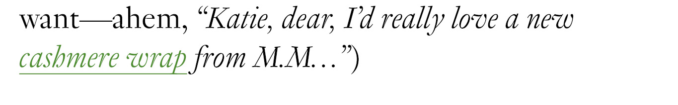  (For instance, don’t shy away from asking for exactly what you want—ahem, “Katie, dear, I’d really love a new cashmere wrap from M.M…”)