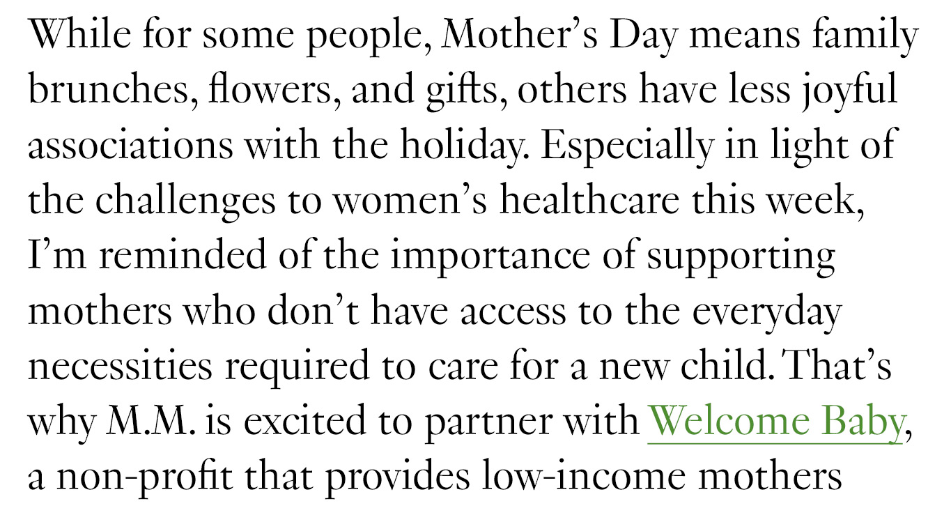While for some people, Mother’s Day means family brunches, flowers, and gifts, others have less joyful associations with the holiday. Especially in light of the challenges to women’s healthcare this week, I’m reminded of the importance of supporting mothers who don’t have access to the everyday necessities required to care for a new child. That’s why M.M. is excited to partner with Welcome Baby, a non-profit that provides low-income mothers with one package containing all of the items they’ll need for their newborn in the first four weeks of life.