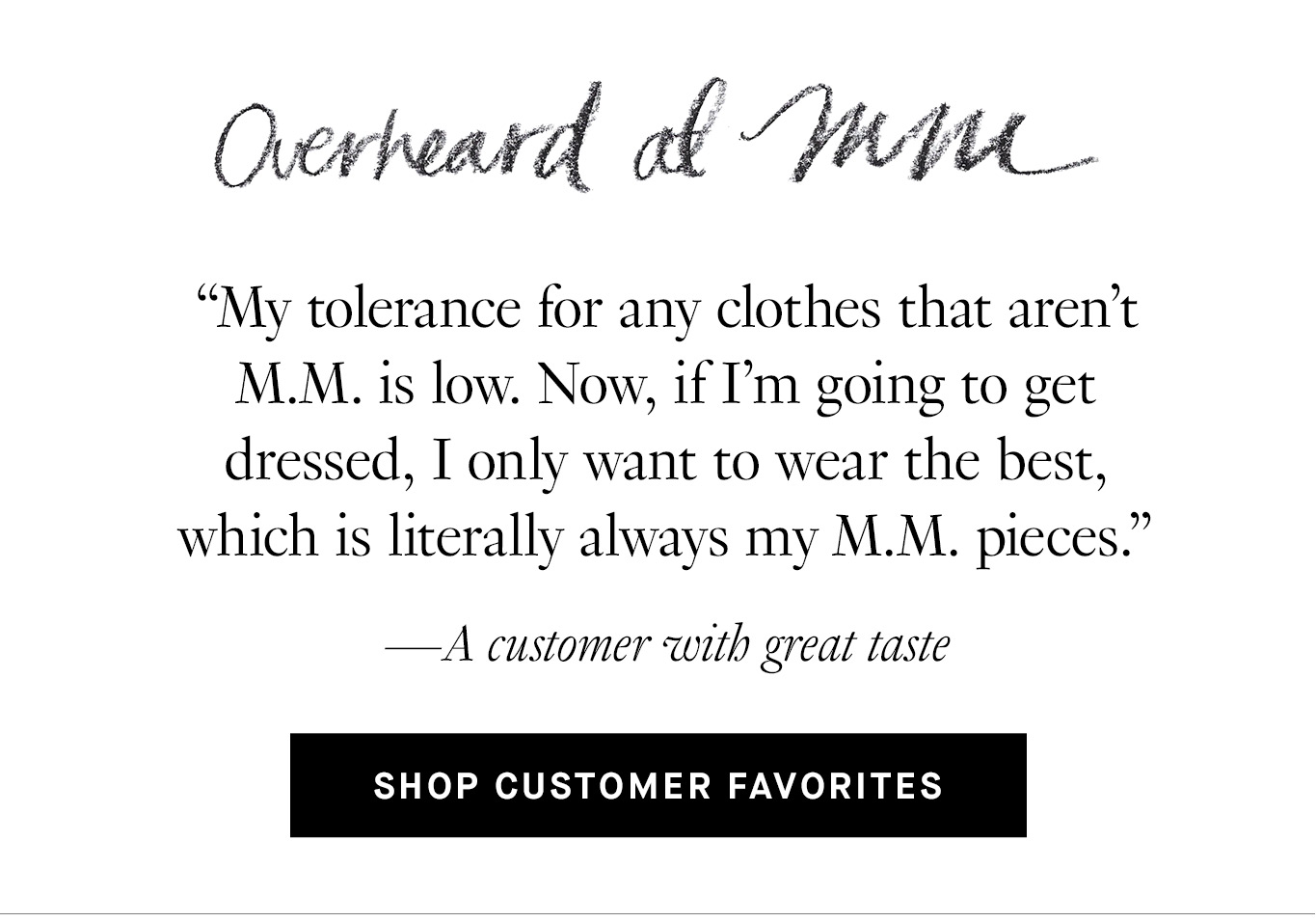 Overheard at M.M. “My tolerance for any clothes that aren't M.M. is low. Now, if I'm going to get dressed, I only want to wear the best, which is literally always my M.M. pieces.” —A customer with great taste. Shop Customer Favorites.