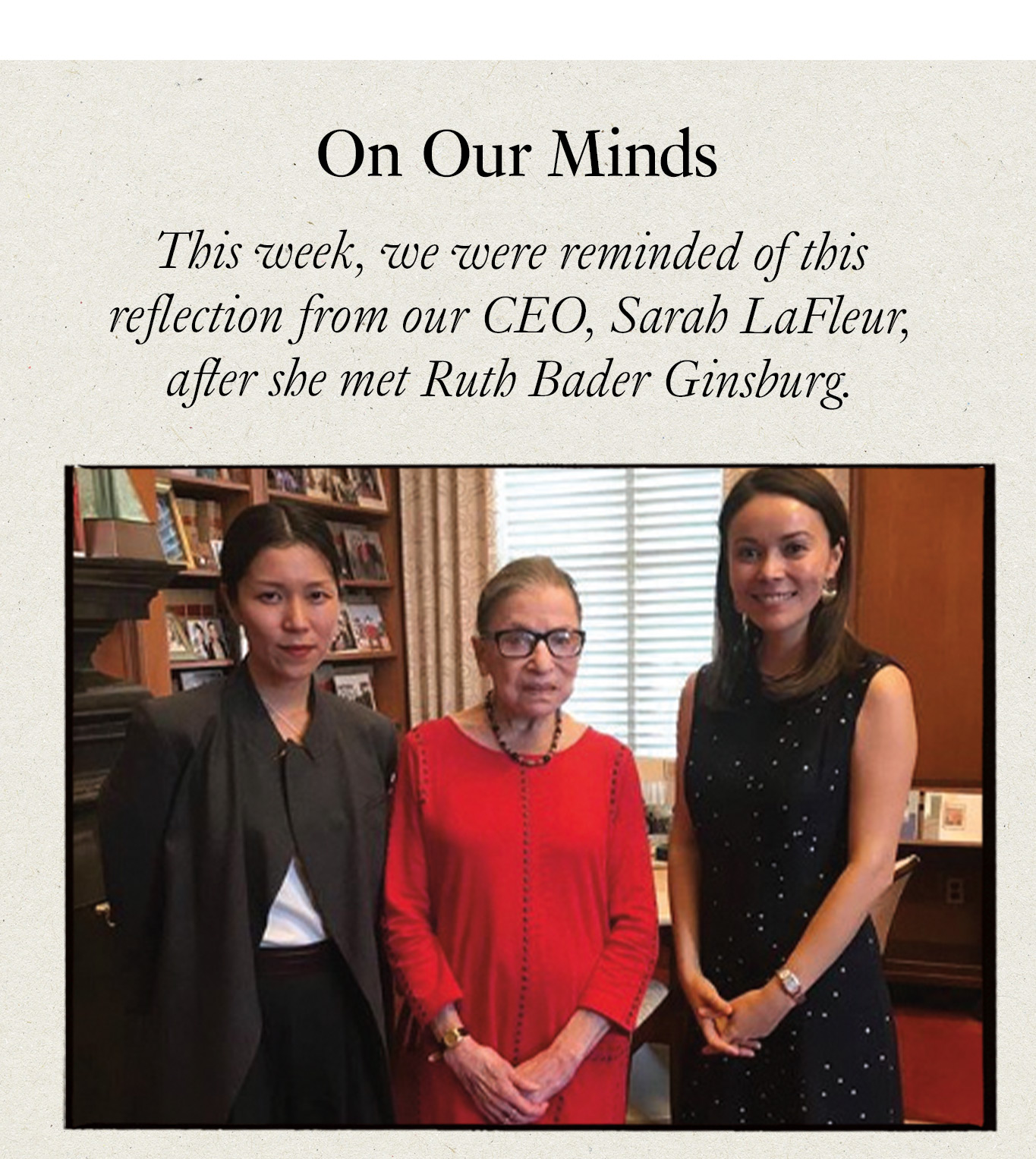 On Our Minds. This week, we were reminded of this reflection from our CEO, Sarah LaFleur, after she met Ruth Bader Ginsburg.