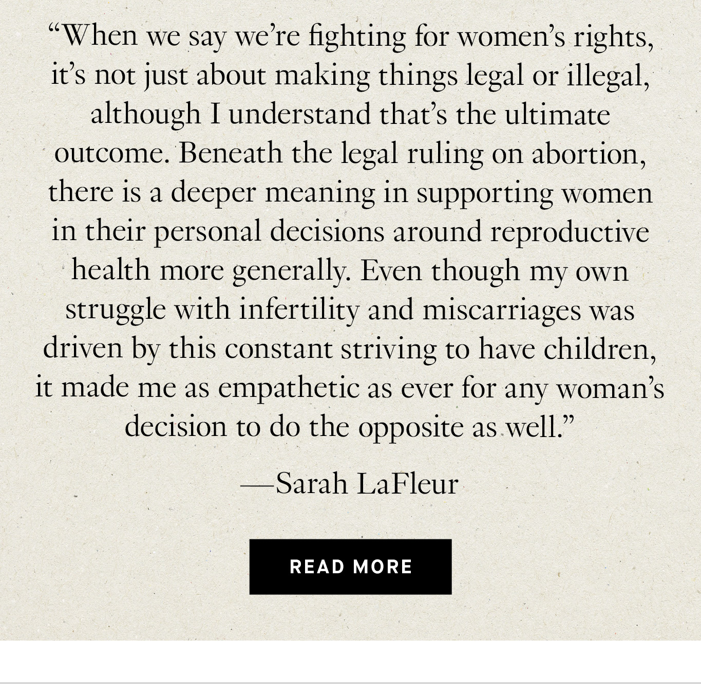 “When we say we’re fighting for women’s rights, it’s not just about making things legal or illegal, although I understand that’s the ultimate outcome. Beneath the legal ruling on abortion, there is a deeper meaning in supporting women in their personal decisions around reproductive health more generally. Even though my own struggle with infertility and miscarriages was driven by this constant striving to have children, it made me as empathetic as ever for any woman’s decision to do the opposite as well.” —Sarah LaFleur. Read More.