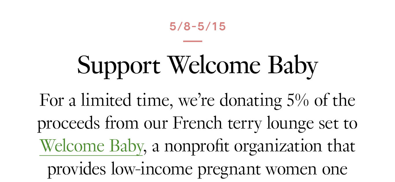 5/8-5/15: Support Welcome Baby For a limited time, we’re donating 5% of the proceeds from our French terry lounge set to Welcome Baby, a nonprofit organization that provides low-income pregnant women one package containing everything a baby needs in the first month of life.