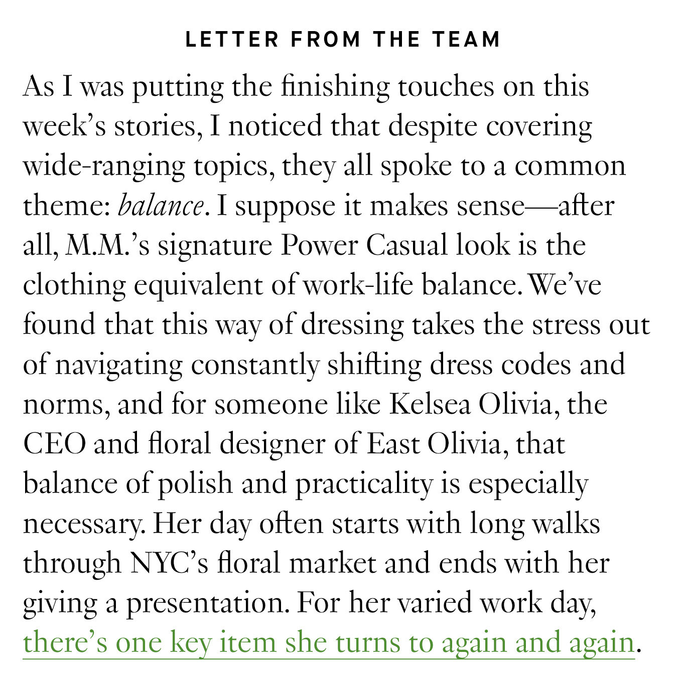 Letter from the Team: As I was putting the finishing touches on this week’s stories, I noticed that despite covering wide-ranging topics, they all spoke to a common theme: balance. I suppose it makes sense—after all, M.M.’s signature Power Casual look is the clothing equivalent of work-life balance. We’ve found that this way of dressing takes the stress out of navigating constantly shifting dress codes and norms, and for someone like Kelsea Olivia, the CEO and floral designer of East Olivia, that balance of polish and practicality is especially necessary. Her day often starts with long walks through NYC’s floral market and ends with her giving a presentation. For her varied work day, there’s one key item she turns to again and again.