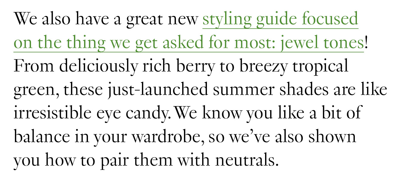  We also have a great new styling guide focused on the thing we get asked for most: jewel tones! From deliciously rich berry to breezy tropical green, these just-launched summer shades are like irresistible eye candy. We know you like a bit of balance in your wardrobe, so we’ve also shown you how to pair them with neutrals.