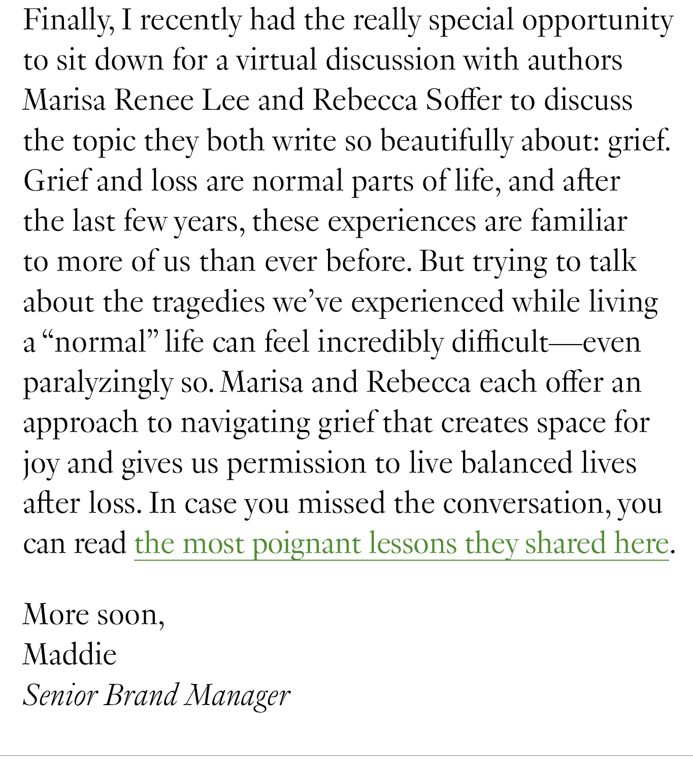 Finally, I recently had the really special opportunity to sit down for a virtual discussion with authors Marisa Renee Lee and Rebecca Soffer to discuss the topic they both write so beautifully about: grief. Grief and loss are normal parts of life, and after the last few years, these experiences are familiar to more of us than ever before. But trying to talk about the tragedies we’ve experienced while living a “normal” life can feel incredibly difficult—even paralyzingly so. Marisa and Rebecca each offer an approach to navigating grief that creates space for joy and gives us permission to live balanced lives after loss. In case you missed the conversation, you can read the most poignant lessons they shared here. More soon, Maddie Senior Brand Manager