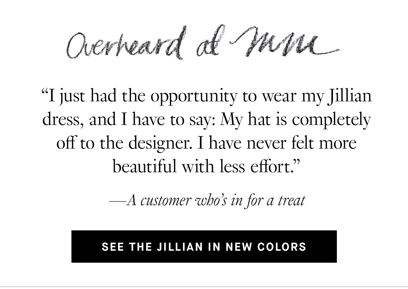 Overheard at M.M. “I just had the opportunity to wear my Jillian dress, and I have to say: My hat is completely off to the designer. I have never felt more beautiful with less effort.” —A customer who’s in for a treat. See the Jillian in New Colors.