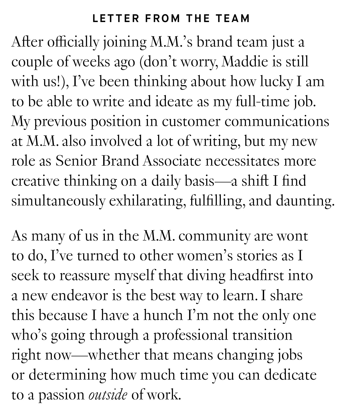 Letter from the Team: After officially joining M.M.’s brand team just a couple of weeks ago (don’t worry, Maddie is still with us!), I’ve been thinking about how lucky I am to be able to write and ideate as my full-time job. My previous position in customer communications at M.M. also involved a lot of writing, but my new role as Senior Brand Associate necessitates more creative thinking on a daily basis—a shift I find simultaneously exhilarating, fulfilling, and daunting. As many of us in the M.M. community are wont to do, I’ve turned to other women’s stories as I seek to reassure myself that diving headfirst into a new endeavor is the best way to learn. I share this because I have a hunch I’m not the only one who’s going through a professional transition right now—whether that means changing jobs or determining how much time you can dedicate to a passion outside of work.