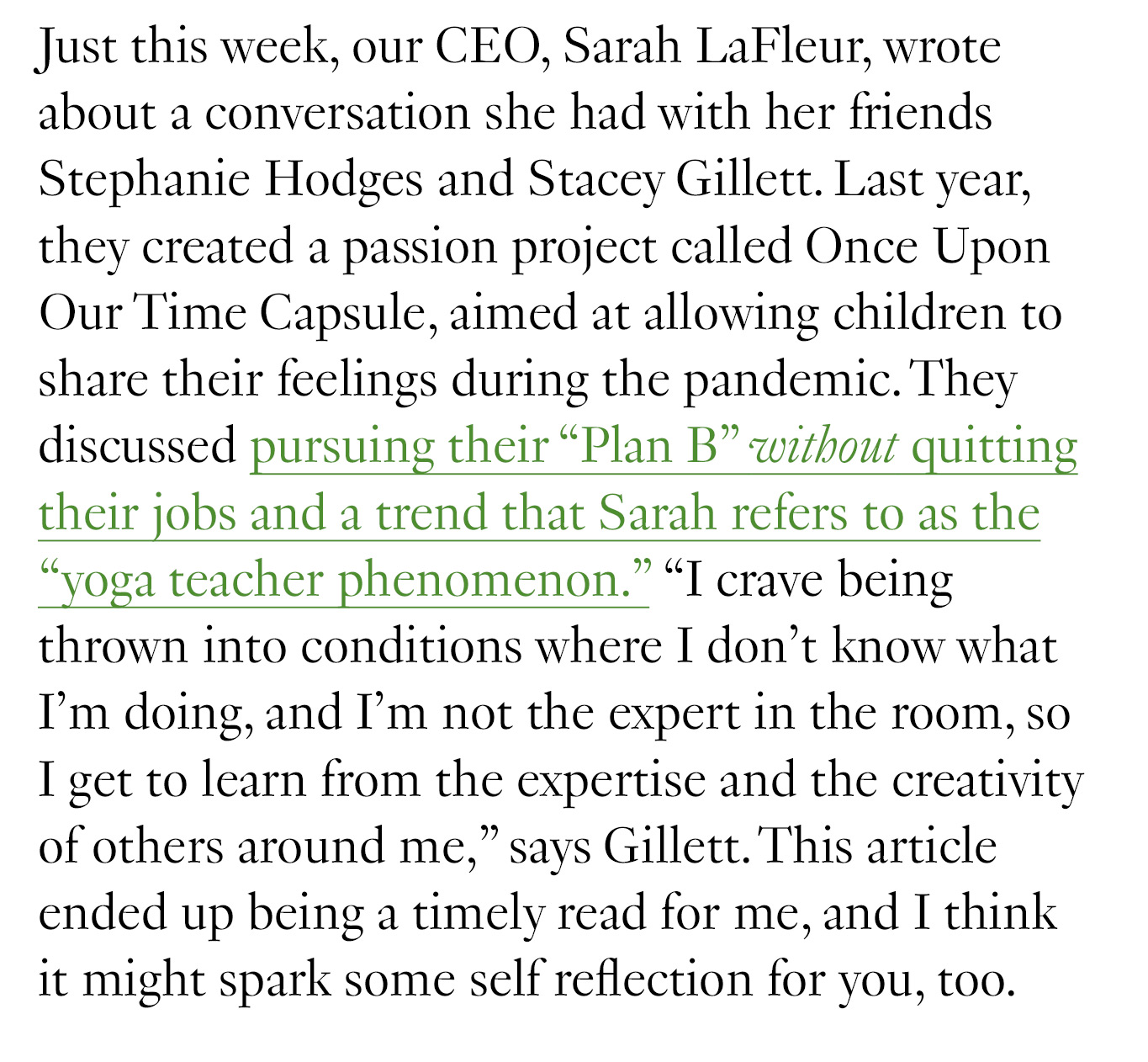 Just this week, our CEO, Sarah LaFleur, wrote about a conversation she had with her friends Stephanie Hodges and Stacey Gillett. Last year, they created a passion project called Once Upon Our Time Capsule, aimed at allowing children to share their feelings during the pandemic. They discussed pursuing their “Plan B” without quitting their jobs and a trend that Sarah refers to as the “yoga teacher phenomenon.” “I crave being thrown into conditions where I don't know what I'm doing, and I’m not the expert in the room, so I get to learn from the expertise and the creativity of others around me,” says Gillett. This article ended up being a timely read for me, and I think it might spark some self reflection for you, too. 