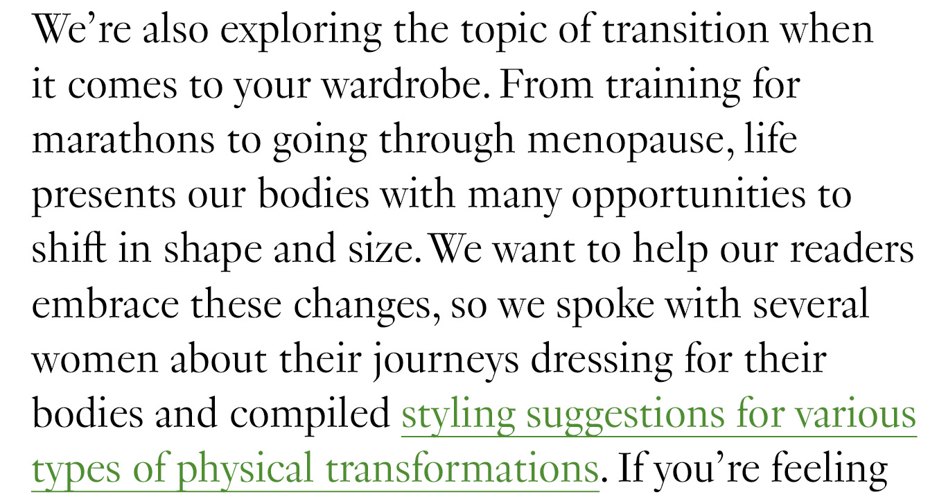 We’re also exploring the topic of transition when it comes to your wardrobe. From training for marathons to going through menopause, life presents our bodies with many opportunities to shift in shape and size. We want to help our readers embrace these changes, so we spoke with several women about their journeys dressing for their bodies and compiled styling suggestions for various types of physical transformations.