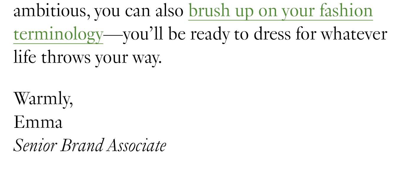 If you’re feeling ambitious, you can also brush up on your fashion terminology—you’ll be ready to dress for whatever life throws your way. Warmly, Emma Senior Brand Associate